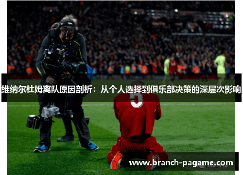 维纳尔杜姆离队原因剖析:从个人选择到俱乐部决策的深层次影响 维纳尔杜姆离队原因剖析:从个人选择到俱乐部决策的深层次影响