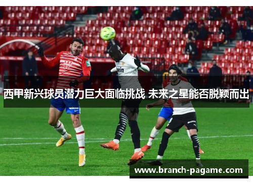 西甲新兴球员潜力巨大面临挑战 未来之星能否脱颖而出